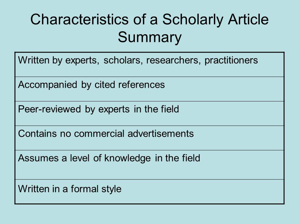 Characteristics of a Scholarly Article Summary Written by experts, scholars, researchers, practitioners Accompanied by cited references Peer-reviewed by experts in the field Contains no commercial advertisements Assumes a level of knowledge in the field Written in a formal style