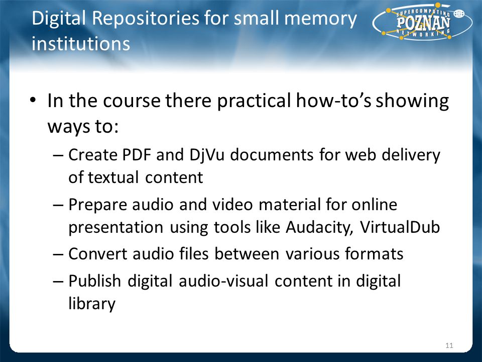 Digital Repositories for small memory institutions In the course there practical how-to’s showing ways to: – Create PDF and DjVu documents for web delivery of textual content – Prepare audio and video material for online presentation using tools like Audacity, VirtualDub – Convert audio files between various formats – Publish digital audio-visual content in digital library 11