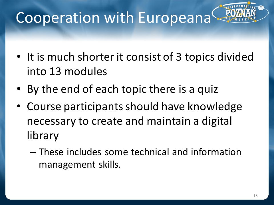 Cooperation with Europeana It is much shorter it consist of 3 topics divided into 13 modules By the end of each topic there is a quiz Course participants should have knowledge necessary to create and maintain a digital library – These includes some technical and information management skills.