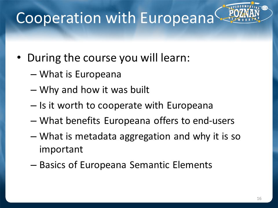 Cooperation with Europeana During the course you will learn: – What is Europeana – Why and how it was built – Is it worth to cooperate with Europeana – What benefits Europeana offers to end-users – What is metadata aggregation and why it is so important – Basics of Europeana Semantic Elements 16