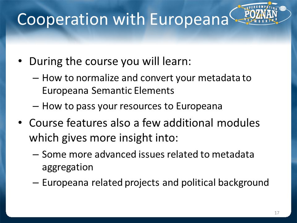 Cooperation with Europeana During the course you will learn: – How to normalize and convert your metadata to Europeana Semantic Elements – How to pass your resources to Europeana Course features also a few additional modules which gives more insight into: – Some more advanced issues related to metadata aggregation – Europeana related projects and political background 17