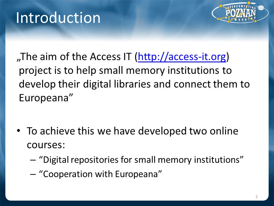 Introduction „The aim of the Access IT (  project is to help small memory institutions to develop their digital libraries and connect them to Europeana   To achieve this we have developed two online courses: – Digital repositories for small memory institutions – Cooperation with Europeana 2