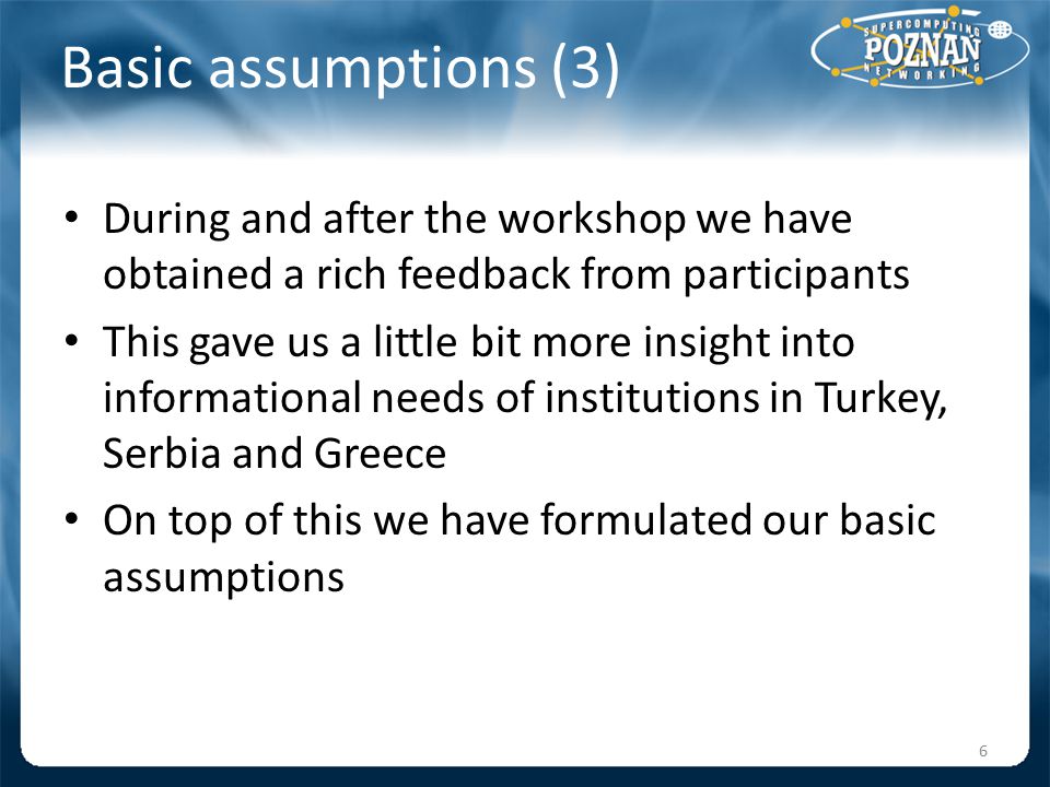 Basic assumptions (3) During and after the workshop we have obtained a rich feedback from participants This gave us a little bit more insight into informational needs of institutions in Turkey, Serbia and Greece On top of this we have formulated our basic assumptions 6