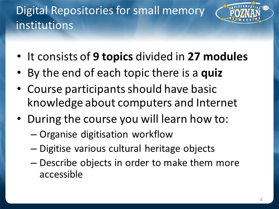 Digital Repositories for small memory institutions It consists of 9 topics divided in 27 modules By the end of each topic there is a quiz Course participants should have basic knowledge about computers and Internet During the course you will learn how to: – Organise digitisation workflow – Digitise various cultural heritage objects – Describe objects in order to make them more accessible 8