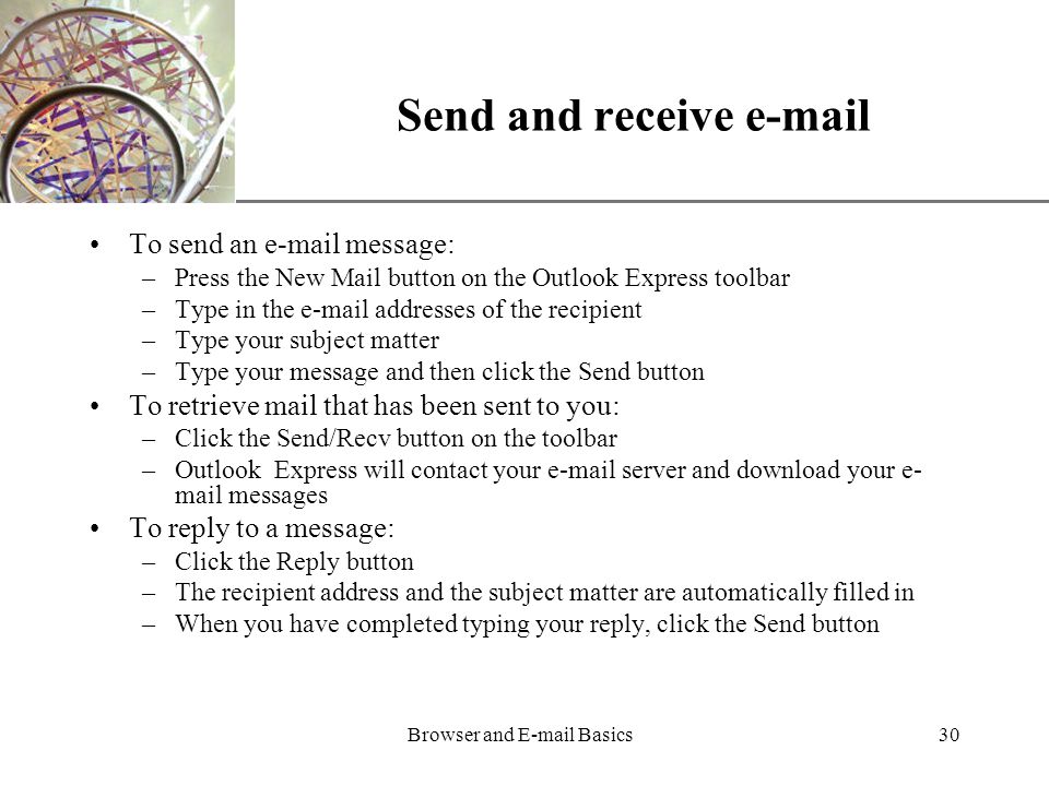 XP Browser and  Basics30 Send and receive  To send an  message: –Press the New Mail button on the Outlook Express toolbar –Type in the  addresses of the recipient –Type your subject matter –Type your message and then click the Send button To retrieve mail that has been sent to you: –Click the Send/Recv button on the toolbar –Outlook Express will contact your  server and download your e- mail messages To reply to a message: –Click the Reply button –The recipient address and the subject matter are automatically filled in –When you have completed typing your reply, click the Send button