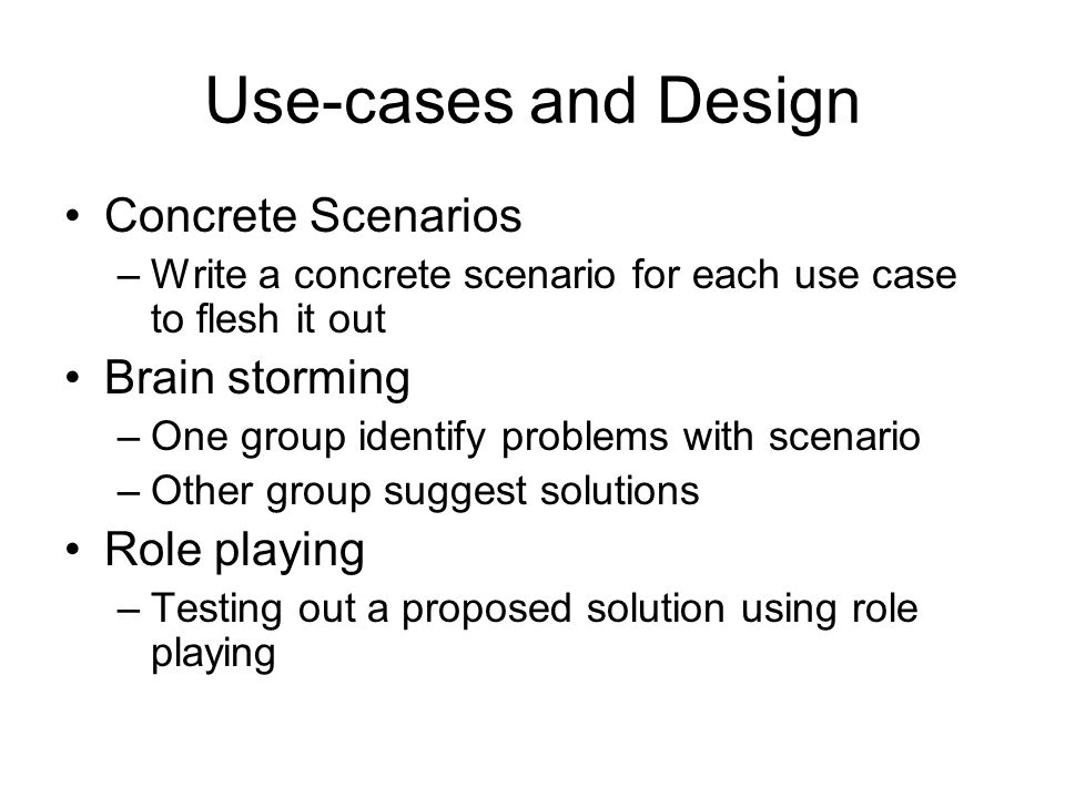 Use-cases and Design Concrete Scenarios –Write a concrete scenario for each use case to flesh it out Brain storming –One group identify problems with scenario –Other group suggest solutions Role playing –Testing out a proposed solution using role playing