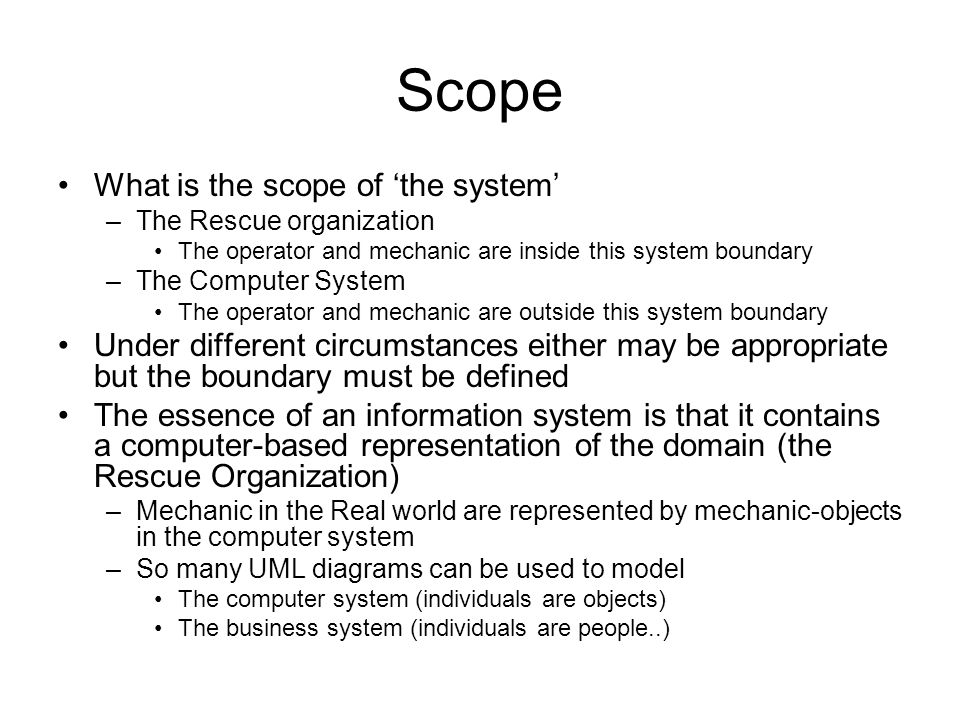 Scope What is the scope of ‘the system’ –The Rescue organization The operator and mechanic are inside this system boundary –The Computer System The operator and mechanic are outside this system boundary Under different circumstances either may be appropriate but the boundary must be defined The essence of an information system is that it contains a computer-based representation of the domain (the Rescue Organization) –Mechanic in the Real world are represented by mechanic-objects in the computer system –So many UML diagrams can be used to model The computer system (individuals are objects) The business system (individuals are people..)