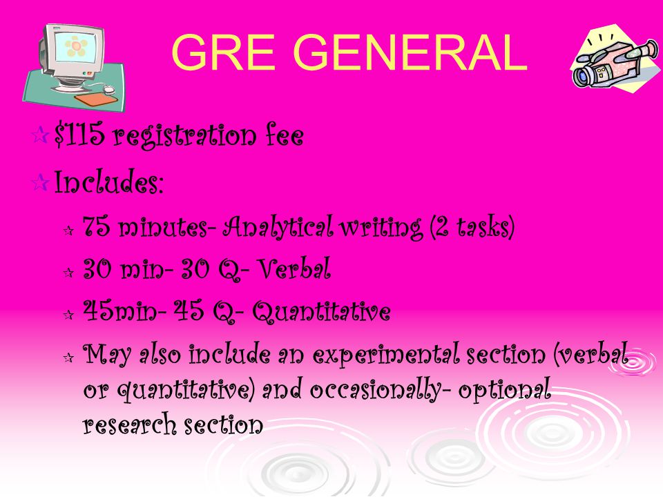 GRE GENERAL  $115 registration fee  Includes:  75 minutes- Analytical writing (2 tasks)  30 min- 30 Q- Verbal  45min- 45 Q- Quantitative  May also include an experimental section (verbal or quantitative) and occasionally- optional research section