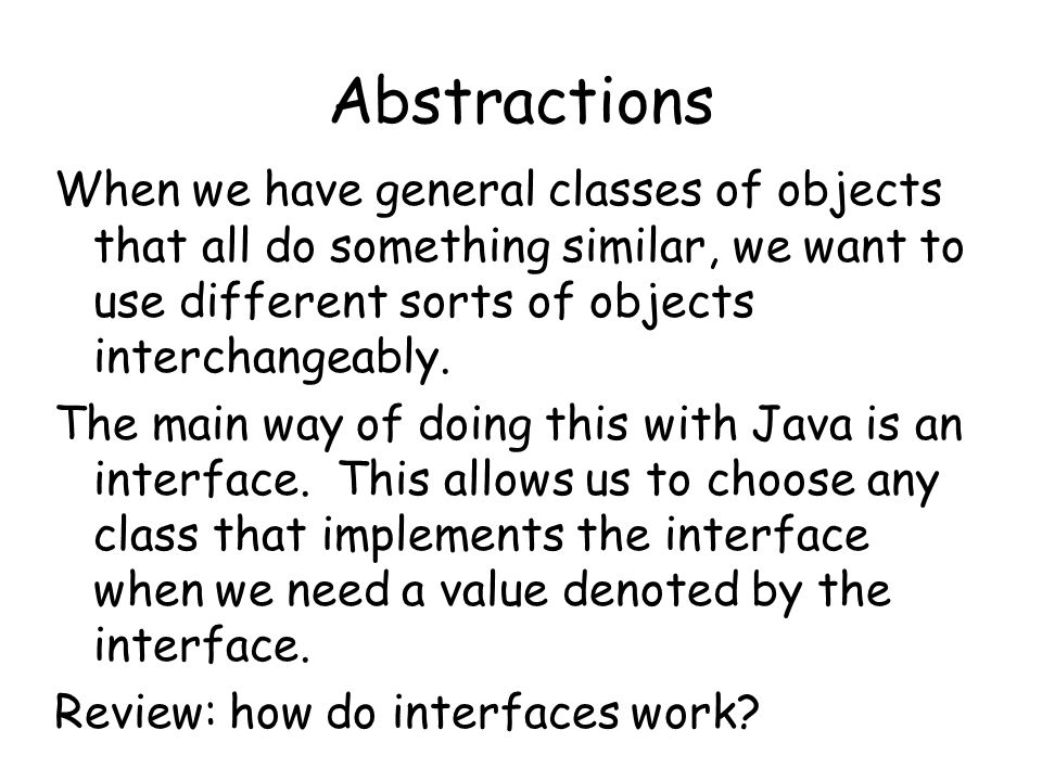 Abstractions When we have general classes of objects that all do something similar, we want to use different sorts of objects interchangeably.