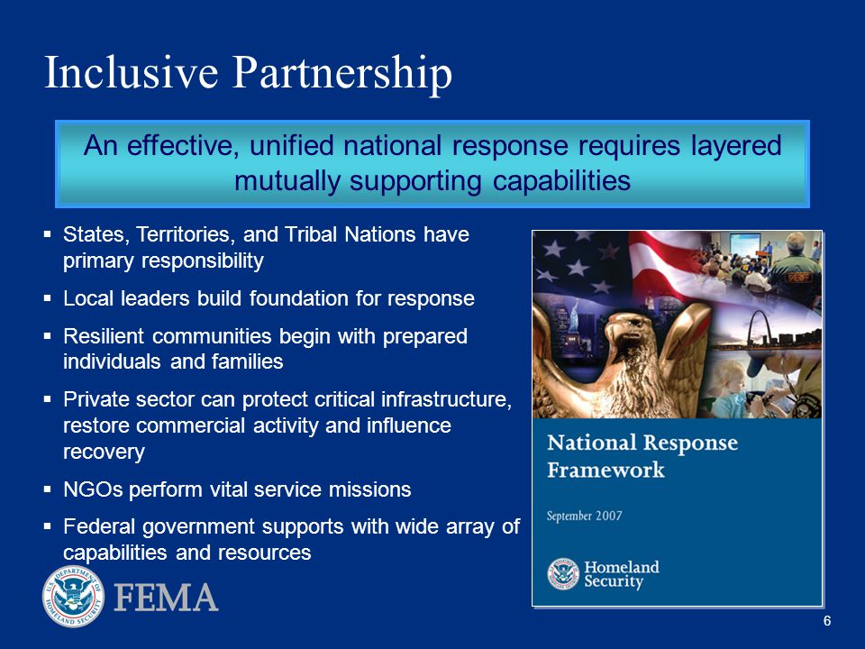 6 Inclusive Partnership An effective, unified national response requires layered mutually supporting capabilities  States, Territories, and Tribal Nations have primary responsibility  Local leaders build foundation for response  Resilient communities begin with prepared individuals and families  Private sector can protect critical infrastructure, restore commercial activity and influence recovery  NGOs perform vital service missions  Federal government supports with wide array of capabilities and resources