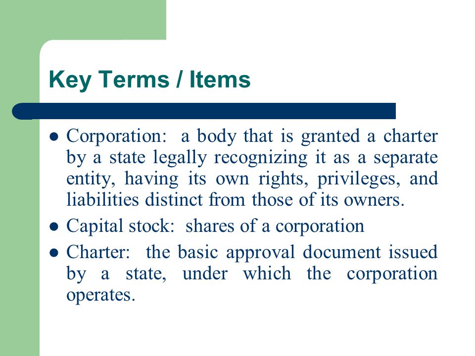 Key Terms / Items Corporation: a body that is granted a charter by a state legally recognizing it as a separate entity, having its own rights, privileges, and liabilities distinct from those of its owners.
