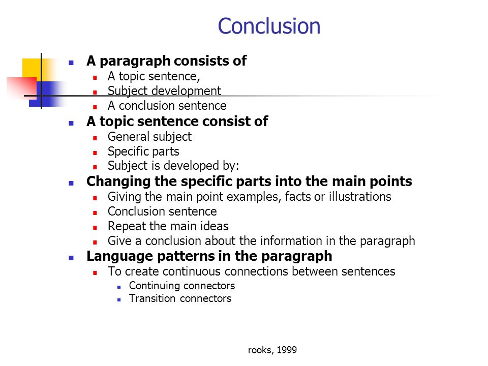 rooks, 1999 Conclusion A paragraph consists of A topic sentence, Subject development A conclusion sentence A topic sentence consist of General subject Specific parts Subject is developed by: Changing the specific parts into the main points Giving the main point examples, facts or illustrations Conclusion sentence Repeat the main ideas Give a conclusion about the information in the paragraph Language patterns in the paragraph To create continuous connections between sentences Continuing connectors Transition connectors