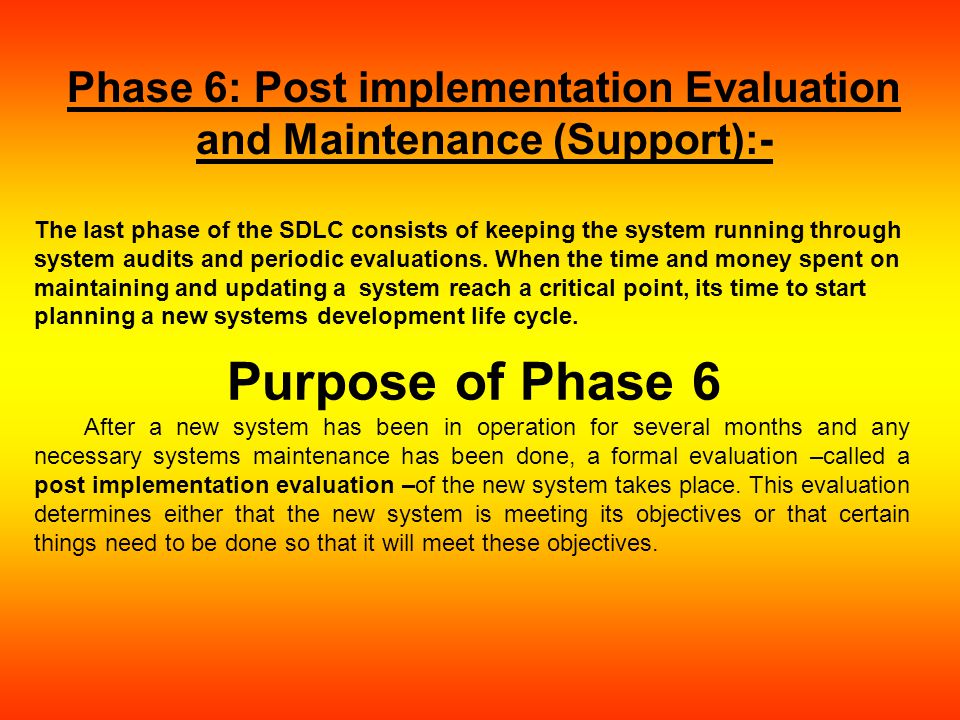 Phase 6: Post implementation Evaluation and Maintenance (Support):- The last phase of the SDLC consists of keeping the system running through system audits and periodic evaluations.