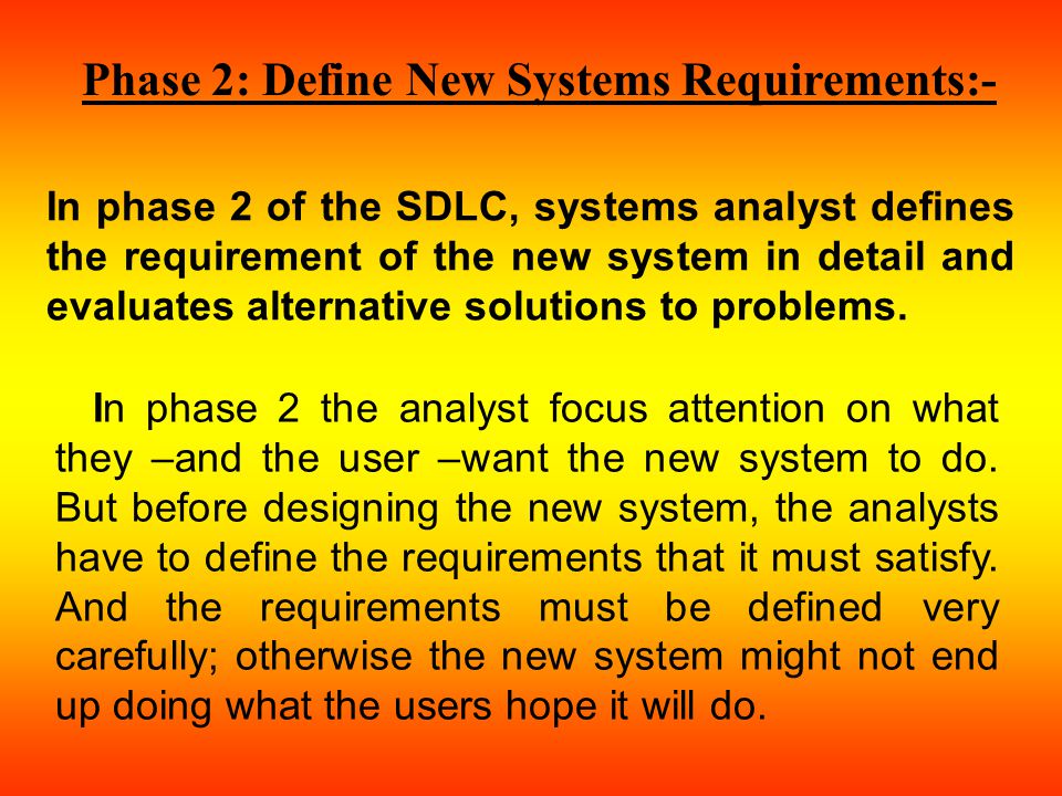 Phase 2: Define New Systems Requirements:- In phase 2 of the SDLC, systems analyst defines the requirement of the new system in detail and evaluates alternative solutions to problems.