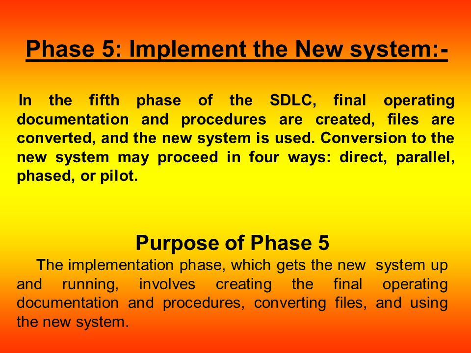Phase 5: Implement the New system:- In the fifth phase of the SDLC, final operating documentation and procedures are created, files are converted, and the new system is used.