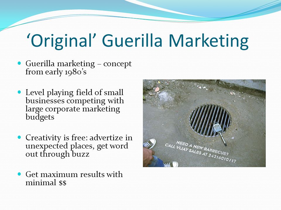 ‘Original’ Guerilla Marketing Guerilla marketing – concept from early 1980’s Level playing field of small businesses competing with large corporate marketing budgets Creativity is free: advertize in unexpected places, get word out through buzz Get maximum results with minimal $$