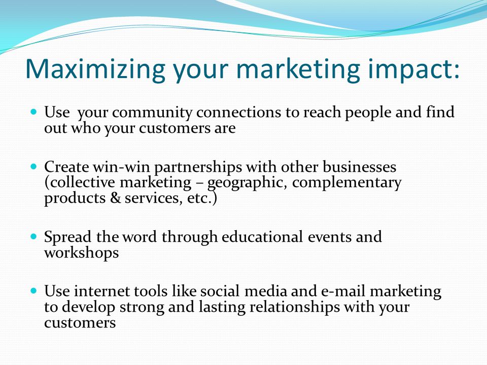 Maximizing your marketing impact: Use your community connections to reach people and find out who your customers are Create win-win partnerships with other businesses (collective marketing – geographic, complementary products & services, etc.) Spread the word through educational events and workshops Use internet tools like social media and  marketing to develop strong and lasting relationships with your customers