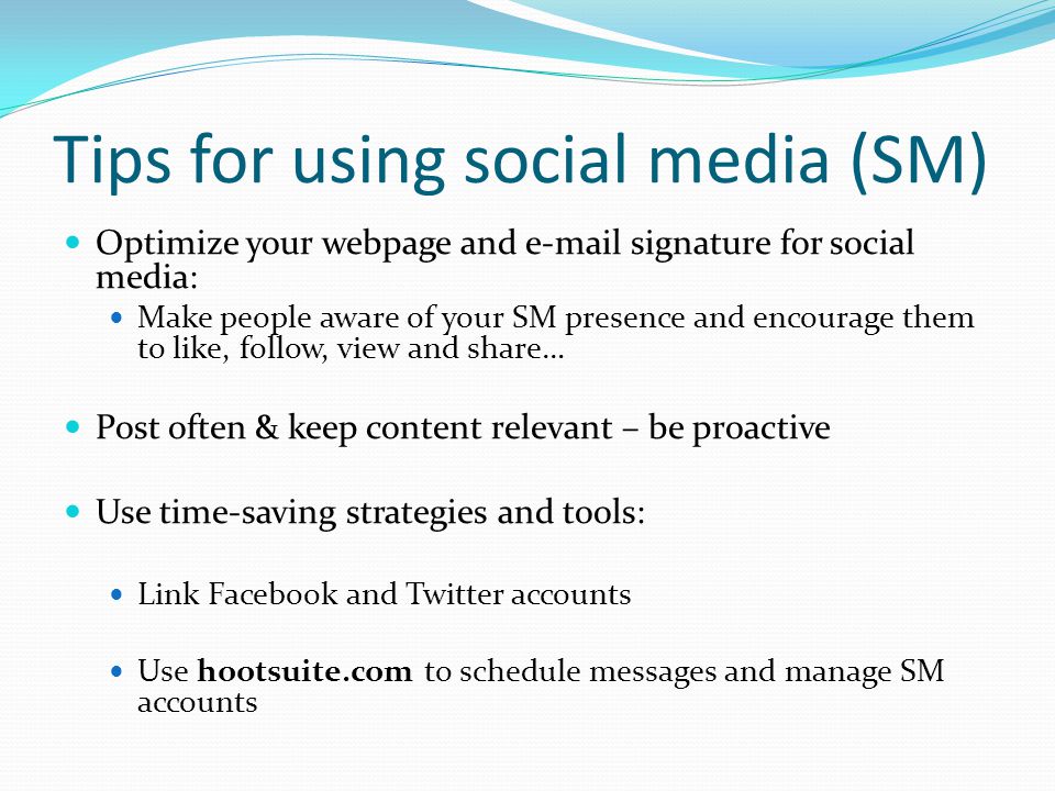 Tips for using social media (SM) Optimize your webpage and  signature for social media: Make people aware of your SM presence and encourage them to like, follow, view and share… Post often & keep content relevant – be proactive Use time-saving strategies and tools: Link Facebook and Twitter accounts Use hootsuite.com to schedule messages and manage SM accounts