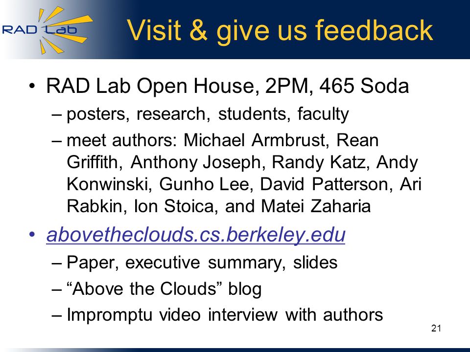 Visit & give us feedback RAD Lab Open House, 2PM, 465 Soda –posters, research, students, faculty –meet authors: Michael Armbrust, Rean Griffith, Anthony Joseph, Randy Katz, Andy Konwinski, Gunho Lee, David Patterson, Ari Rabkin, Ion Stoica, and Matei Zaharia abovetheclouds.cs.berkeley.edu –Paper, executive summary, slides – Above the Clouds blog –Impromptu video interview with authors 21