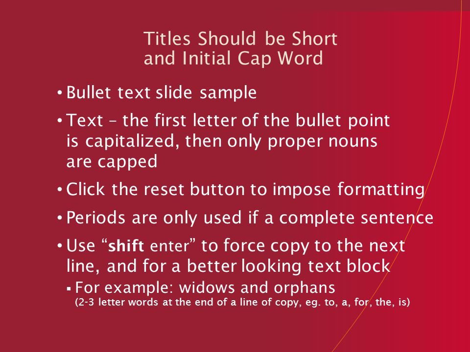 Titles Should be Short and Initial Cap Word Bullet text slide sample Text – the first letter of the bullet point is capitalized, then only proper nouns are capped Click the reset button to impose formatting Periods are only used if a complete sentence Use shift enter to force copy to the next line, and for a better looking text block  For example: widows and orphans (2-3 letter words at the end of a line of copy, eg.