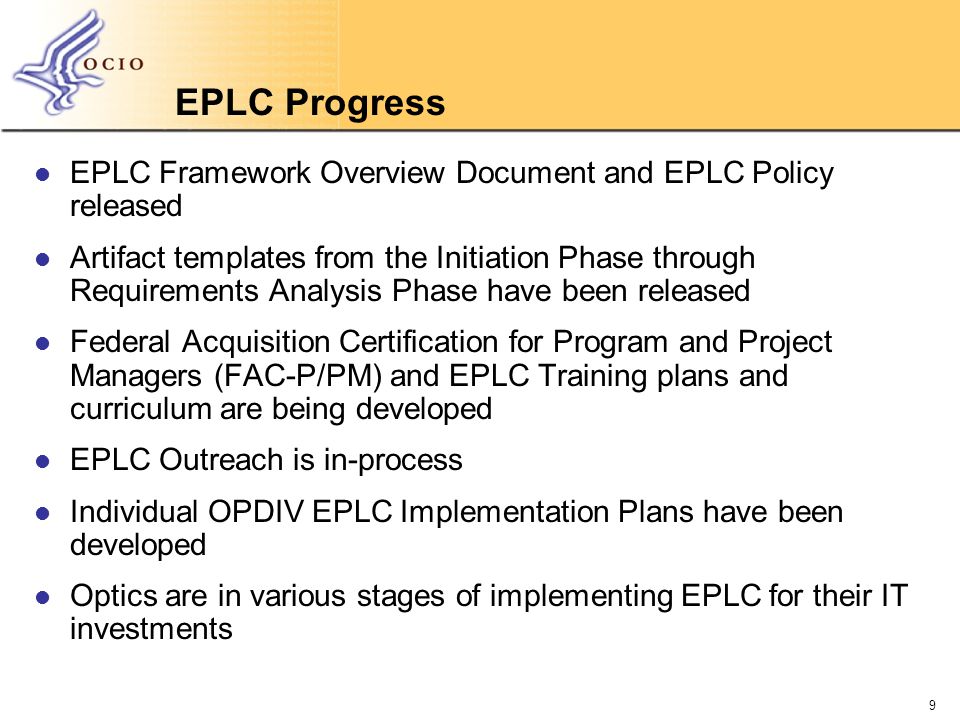 EPLC Progress EPLC Framework Overview Document and EPLC Policy released Artifact templates from the Initiation Phase through Requirements Analysis Phase have been released Federal Acquisition Certification for Program and Project Managers (FAC-P/PM) and EPLC Training plans and curriculum are being developed EPLC Outreach is in-process Individual OPDIV EPLC Implementation Plans have been developed Optics are in various stages of implementing EPLC for their IT investments 9