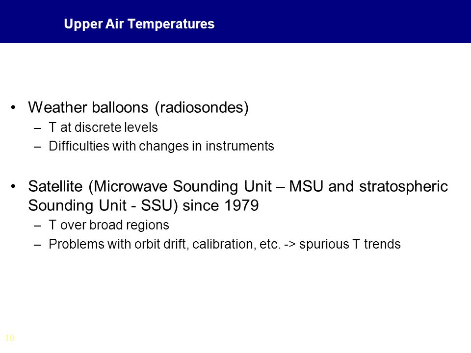 10 Upper Air Temperatures Weather balloons (radiosondes) –T at discrete levels –Difficulties with changes in instruments Satellite (Microwave Sounding Unit – MSU and stratospheric Sounding Unit - SSU) since 1979 –T over broad regions –Problems with orbit drift, calibration, etc.
