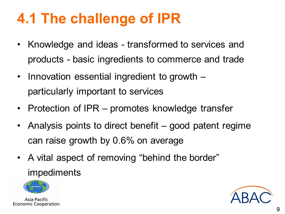 4.1 The challenge of IPR Knowledge and ideas - transformed to services and products - basic ingredients to commerce and trade Innovation essential ingredient to growth – particularly important to services Protection of IPR – promotes knowledge transfer Analysis points to direct benefit – good patent regime can raise growth by 0.6% on average A vital aspect of removing behind the border impediments 9