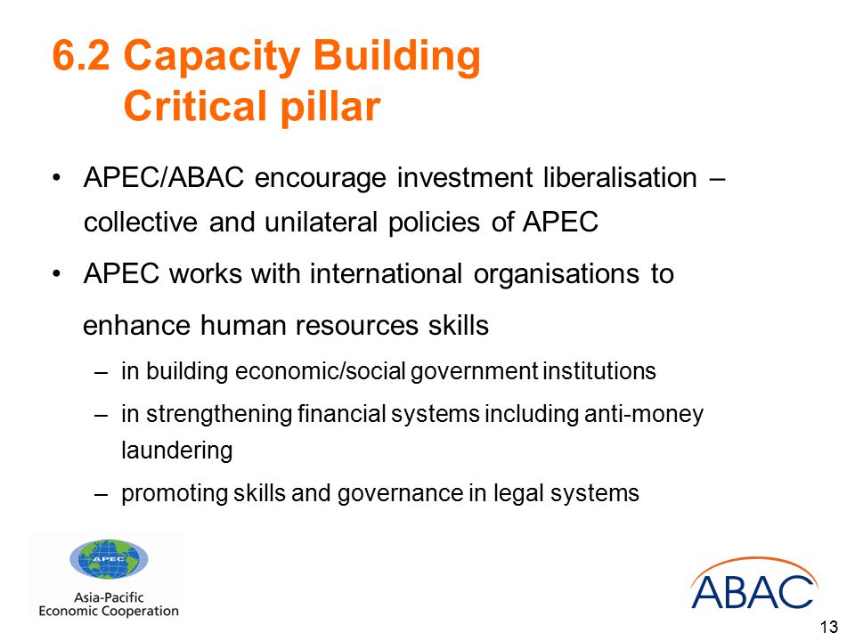 6.2 Capacity Building Critical pillar APEC/ABAC encourage investment liberalisation – collective and unilateral policies of APEC APEC works with international organisations to enhance human resources skills –in building economic/social government institutions –in strengthening financial systems including anti-money laundering –promoting skills and governance in legal systems 13