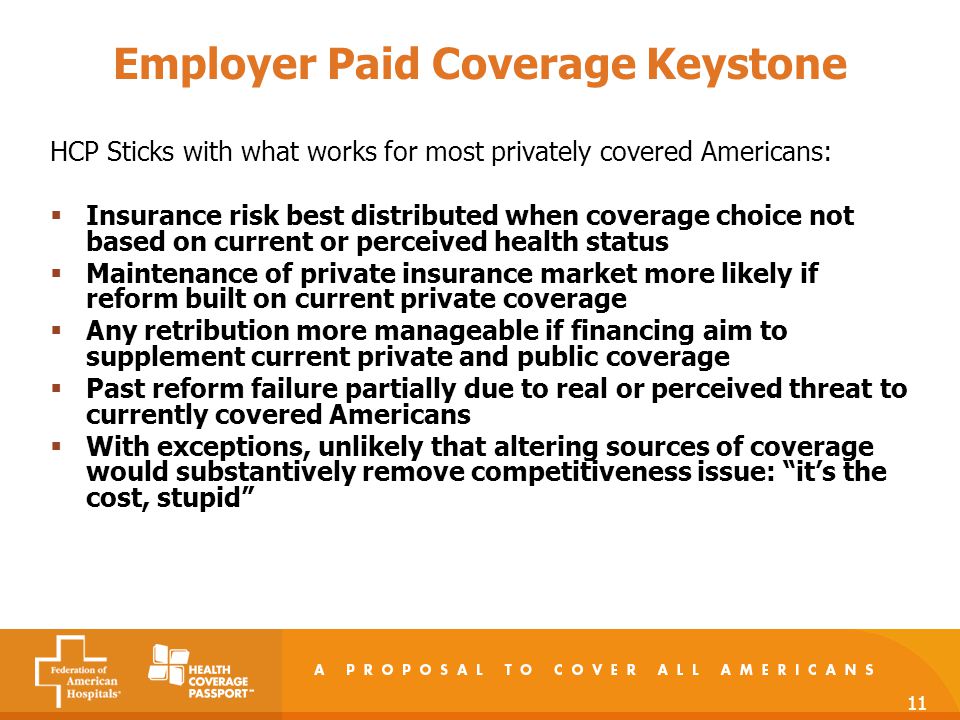 11 Employer Paid Coverage Keystone HCP Sticks with what works for most privately covered Americans:  Insurance risk best distributed when coverage choice not based on current or perceived health status  Maintenance of private insurance market more likely if reform built on current private coverage  Any retribution more manageable if financing aim to supplement current private and public coverage  Past reform failure partially due to real or perceived threat to currently covered Americans  With exceptions, unlikely that altering sources of coverage would substantively remove competitiveness issue: it’s the cost, stupid