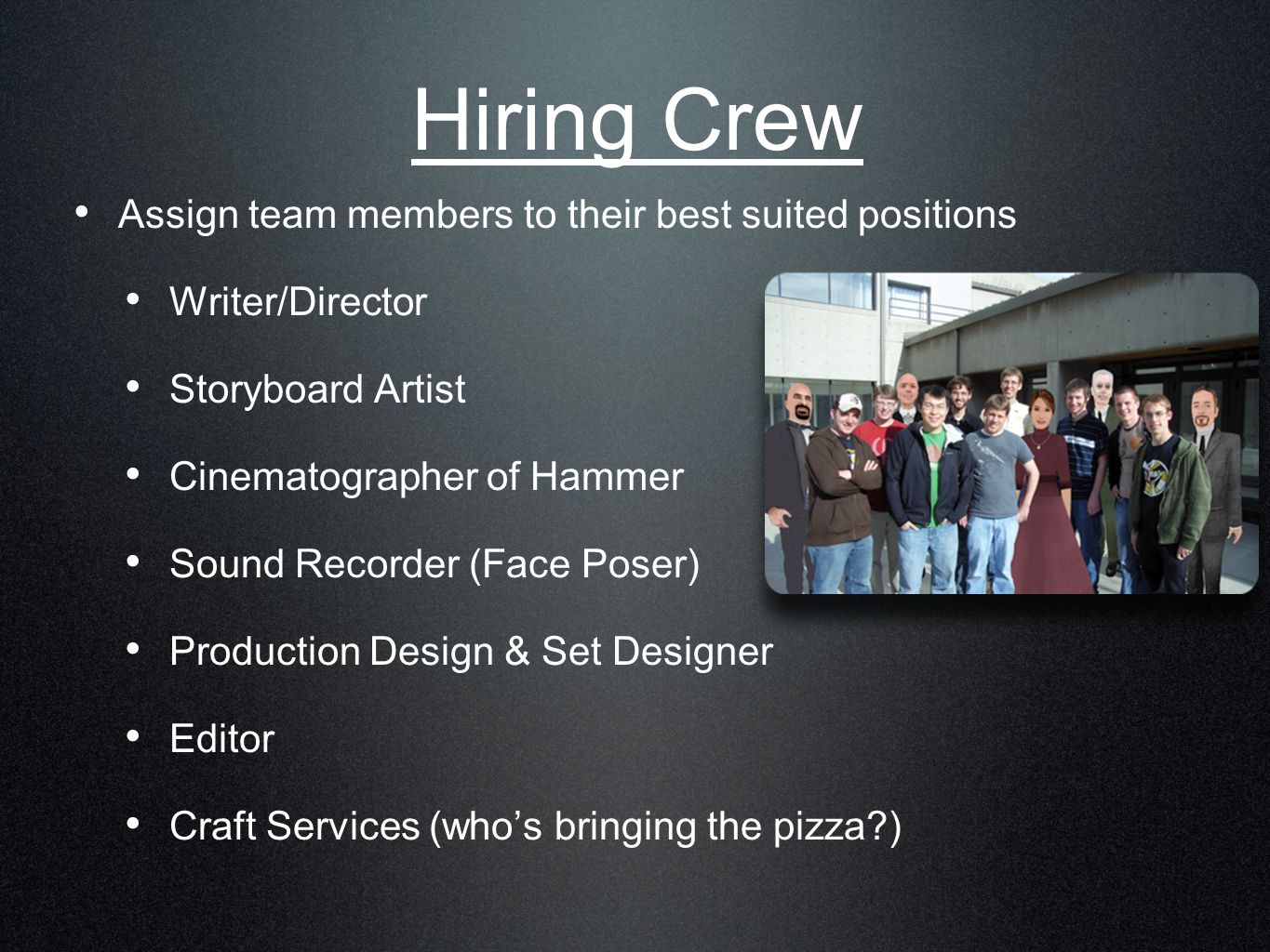 Hiring Crew Assign team members to their best suited positions Writer/Director Storyboard Artist Cinematographer of Hammer Sound Recorder (Face Poser) Production Design & Set Designer Editor Craft Services (who’s bringing the pizza )