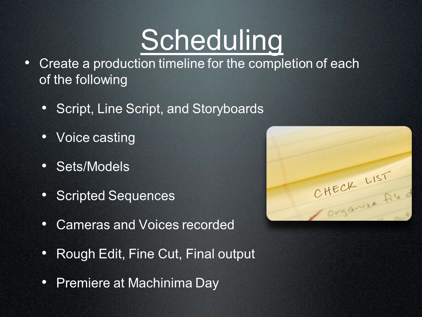 Scheduling Create a production timeline for the completion of each of the following Script, Line Script, and Storyboards Voice casting Sets/Models Scripted Sequences Cameras and Voices recorded Rough Edit, Fine Cut, Final output Premiere at Machinima Day