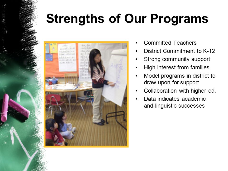 Strengths of Our Programs Committed Teachers District Commitment to K-12 Strong community support High interest from families Model programs in district to draw upon for support Collaboration with higher ed.