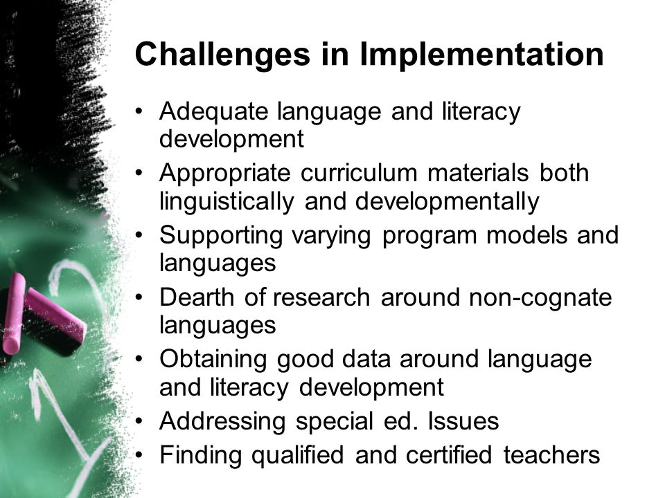 Challenges in Implementation Adequate language and literacy development Appropriate curriculum materials both linguistically and developmentally Supporting varying program models and languages Dearth of research around non-cognate languages Obtaining good data around language and literacy development Addressing special ed.