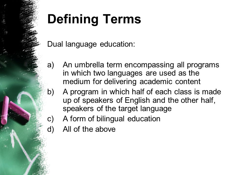 Defining Terms Dual language education: a)An umbrella term encompassing all programs in which two languages are used as the medium for delivering academic content b)A program in which half of each class is made up of speakers of English and the other half, speakers of the target language c)A form of bilingual education d)All of the above