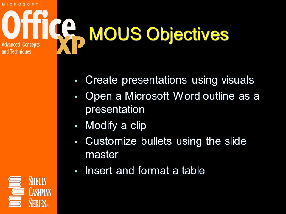 MOUS Objectives Create presentations using visuals Create presentations using visuals Open a Microsoft Word outline as a presentation Open a Microsoft Word outline as a presentation Modify a clip Modify a clip Customize bullets using the slide master Customize bullets using the slide master Insert and format a table Insert and format a table