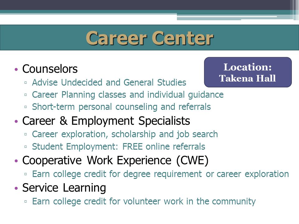 Career Center Counselors ▫ Advise Undecided and General Studies ▫ Career Planning classes and individual guidance ▫ Short-term personal counseling and referrals Career & Employment Specialists ▫ Career exploration, scholarship and job search ▫ Student Employment: FREE online referrals Cooperative Work Experience (CWE) ▫ Earn college credit for degree requirement or career exploration Service Learning ▫ Earn college credit for volunteer work in the community Location: Takena Hall