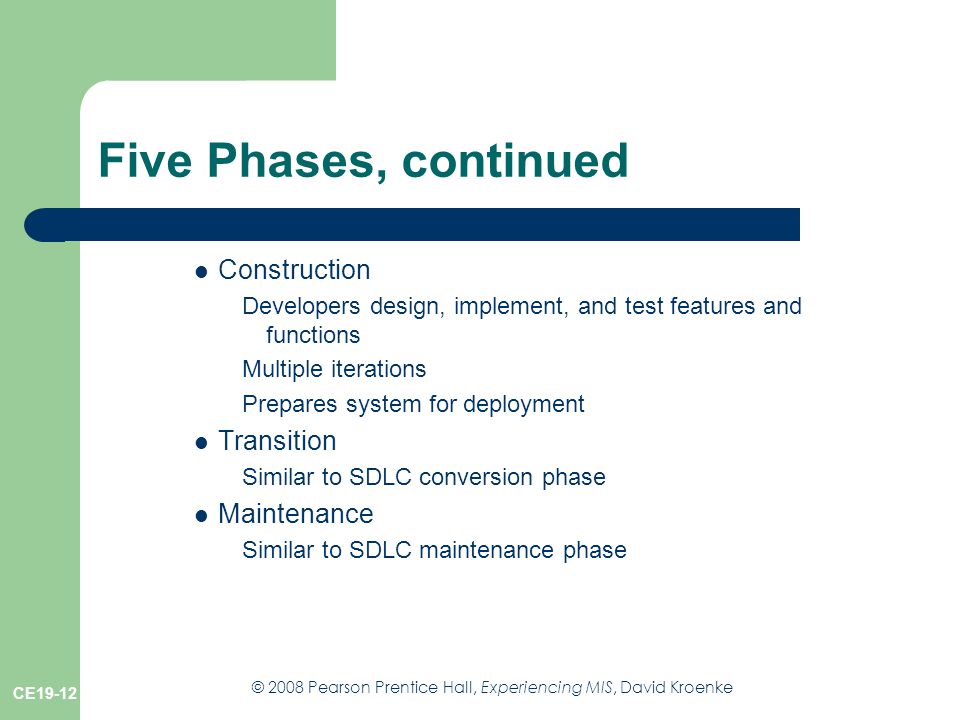 © 2008 Pearson Prentice Hall, Experiencing MIS, David Kroenke CE19-12 Five Phases, continued Construction Developers design, implement, and test features and functions Multiple iterations Prepares system for deployment Transition Similar to SDLC conversion phase Maintenance Similar to SDLC maintenance phase