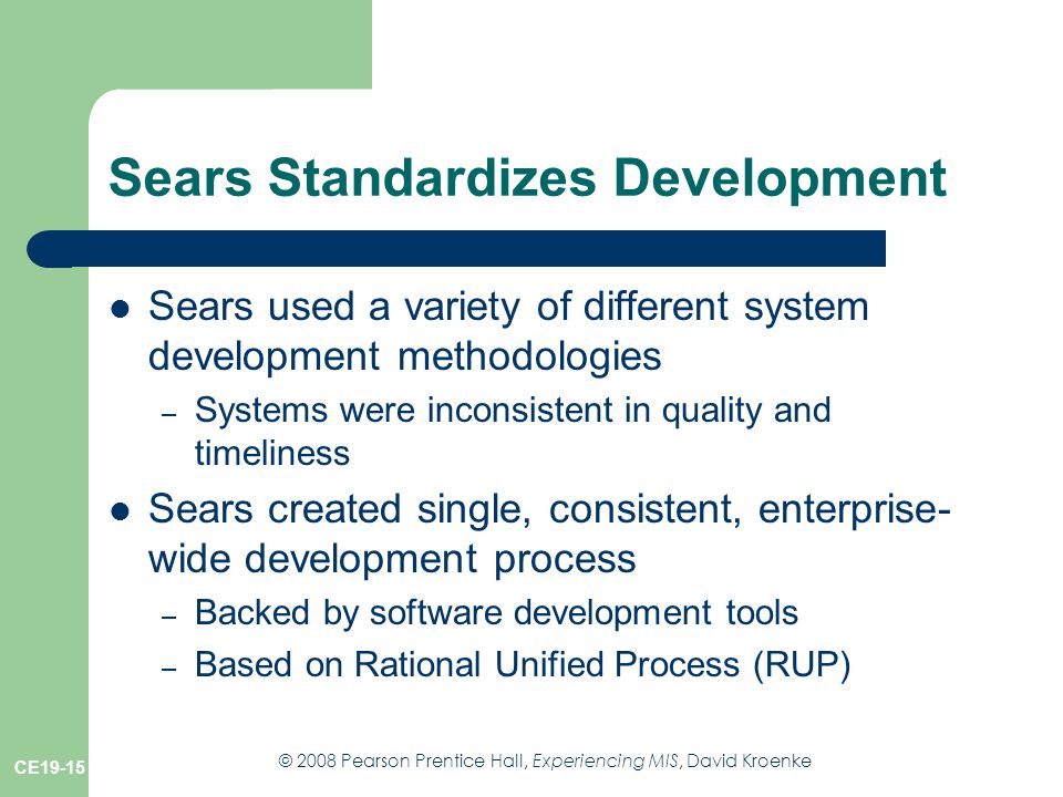 © 2008 Pearson Prentice Hall, Experiencing MIS, David Kroenke CE19-15 Sears Standardizes Development Sears used a variety of different system development methodologies – Systems were inconsistent in quality and timeliness Sears created single, consistent, enterprise- wide development process – Backed by software development tools – Based on Rational Unified Process (RUP)