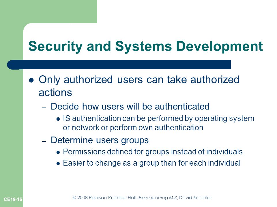 © 2008 Pearson Prentice Hall, Experiencing MIS, David Kroenke CE19-16 Security and Systems Development Only authorized users can take authorized actions – Decide how users will be authenticated IS authentication can be performed by operating system or network or perform own authentication – Determine users groups Permissions defined for groups instead of individuals Easier to change as a group than for each individual