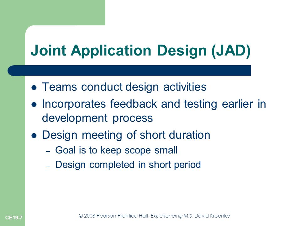 © 2008 Pearson Prentice Hall, Experiencing MIS, David Kroenke CE19-7 Joint Application Design (JAD) Teams conduct design activities Incorporates feedback and testing earlier in development process Design meeting of short duration – Goal is to keep scope small – Design completed in short period