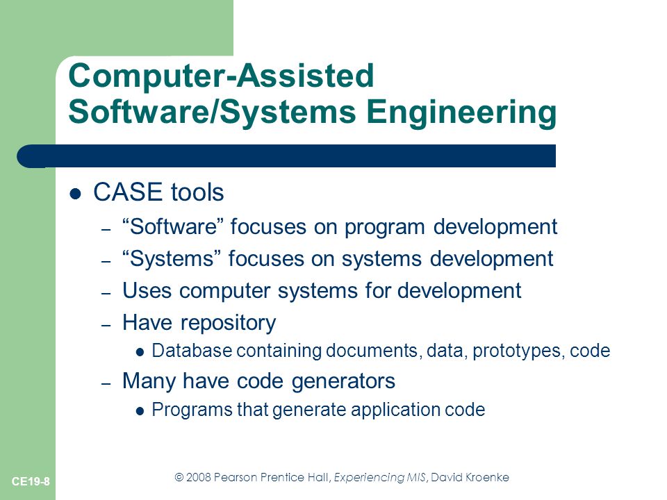 © 2008 Pearson Prentice Hall, Experiencing MIS, David Kroenke CE19-8 Computer-Assisted Software/Systems Engineering CASE tools – Software focuses on program development – Systems focuses on systems development – Uses computer systems for development – Have repository Database containing documents, data, prototypes, code – Many have code generators Programs that generate application code