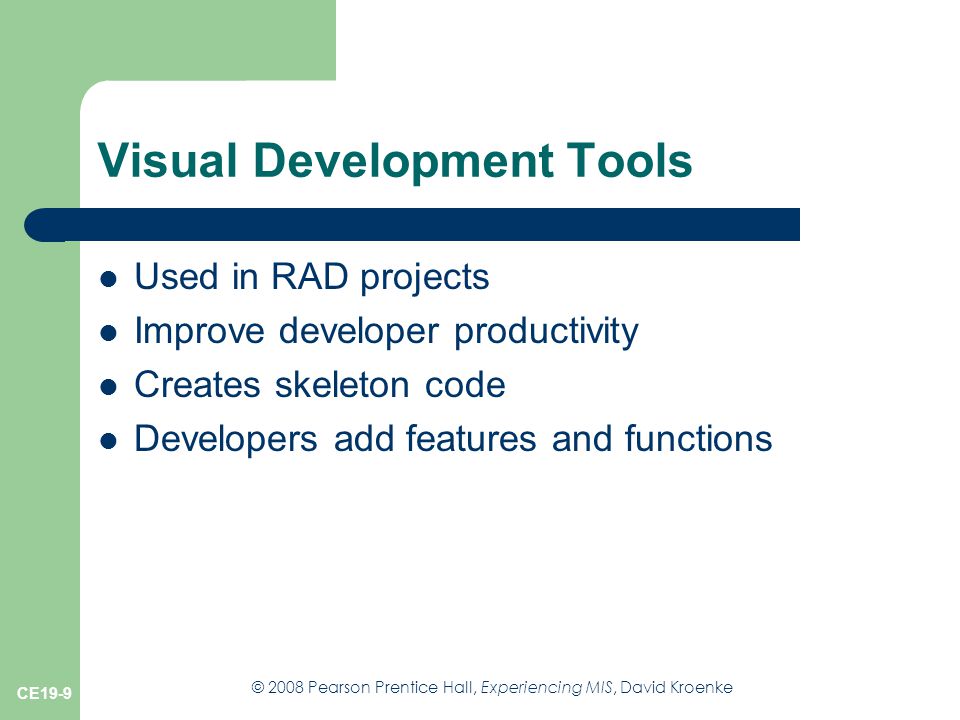 © 2008 Pearson Prentice Hall, Experiencing MIS, David Kroenke CE19-9 Visual Development Tools Used in RAD projects Improve developer productivity Creates skeleton code Developers add features and functions
