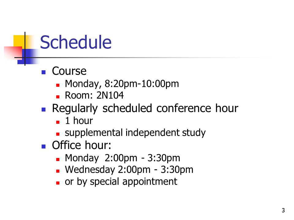3 Schedule Course Monday, 8:20pm-10:00pm Room: 2N104 Regularly scheduled conference hour 1 hour supplemental independent study Office hour: Monday 2:00pm - 3:30pm Wednesday 2:00pm - 3:30pm or by special appointment