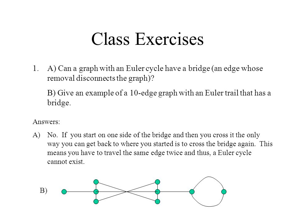Class Exercises 1.A) Can a graph with an Euler cycle have a bridge (an edge whose removal disconnects the graph).