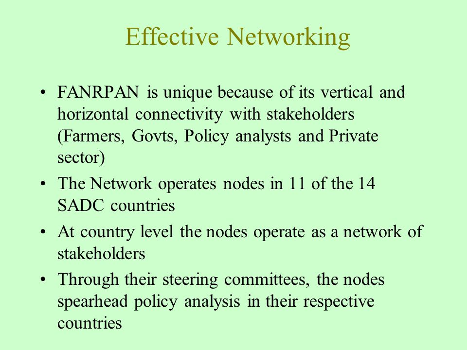 Effective Networking FANRPAN is unique because of its vertical and horizontal connectivity with stakeholders (Farmers, Govts, Policy analysts and Private sector) The Network operates nodes in 11 of the 14 SADC countries At country level the nodes operate as a network of stakeholders Through their steering committees, the nodes spearhead policy analysis in their respective countries