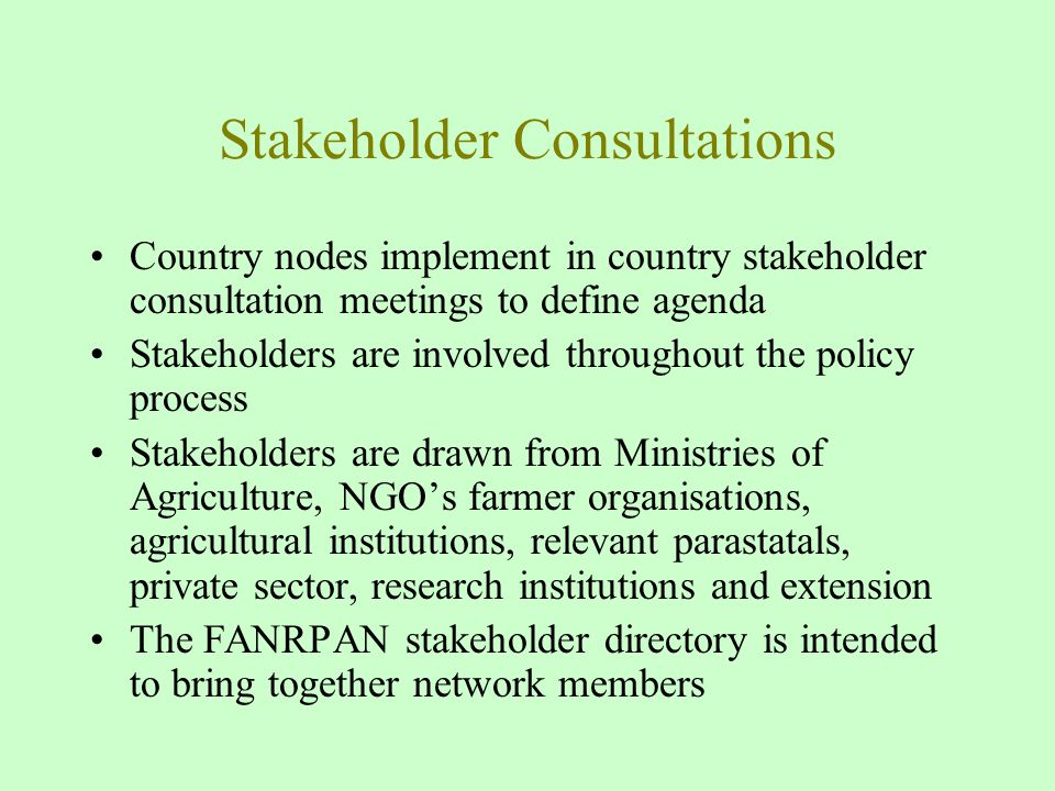Stakeholder Consultations Country nodes implement in country stakeholder consultation meetings to define agenda Stakeholders are involved throughout the policy process Stakeholders are drawn from Ministries of Agriculture, NGO’s farmer organisations, agricultural institutions, relevant parastatals, private sector, research institutions and extension The FANRPAN stakeholder directory is intended to bring together network members