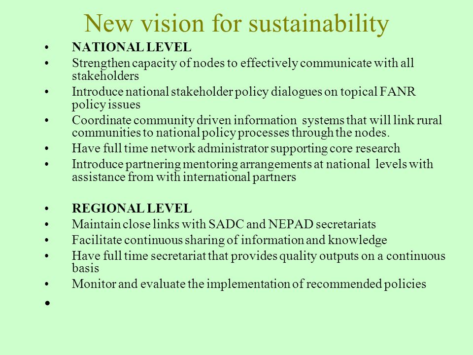 New vision for sustainability NATIONAL LEVEL Strengthen capacity of nodes to effectively communicate with all stakeholders Introduce national stakeholder policy dialogues on topical FANR policy issues Coordinate community driven information systems that will link rural communities to national policy processes through the nodes.