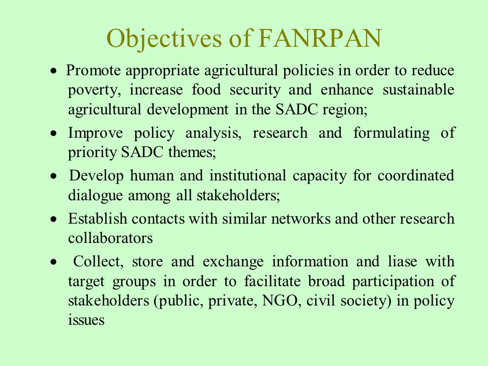 Objectives of FANRPAN  Promote appropriate agricultural policies in order to reduce poverty, increase food security and enhance sustainable agricultural development in the SADC region;  Improve policy analysis, research and formulating of priority SADC themes;  Develop human and institutional capacity for coordinated dialogue among all stakeholders;  Establish contacts with similar networks and other research collaborators  Collect, store and exchange information and liase with target groups in order to facilitate broad participation of stakeholders (public, private, NGO, civil society) in policy issues