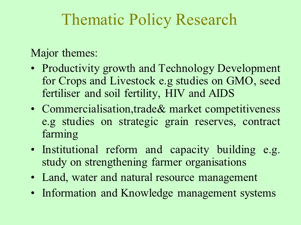 Thematic Policy Research Major themes: Productivity growth and Technology Development for Crops and Livestock e.g studies on GMO, seed fertiliser and soil fertility, HIV and AIDS Commercialisation,trade& market competitiveness e.g studies on strategic grain reserves, contract farming Institutional reform and capacity building e.g.