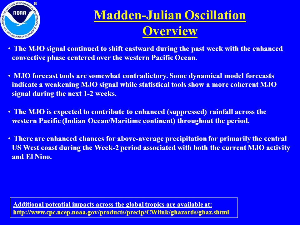 Madden-Julian Oscillation Overview Additional potential impacts across the global tropics are available at:   The MJO signal continued to shift eastward during the past week with the enhanced convective phase centered over the western Pacific Ocean.
